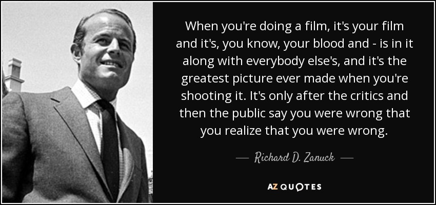 When you're doing a film, it's your film and it's, you know, your blood and - is in it along with everybody else's, and it's the greatest picture ever made when you're shooting it. It's only after the critics and then the public say you were wrong that you realize that you were wrong. - Richard D. Zanuck