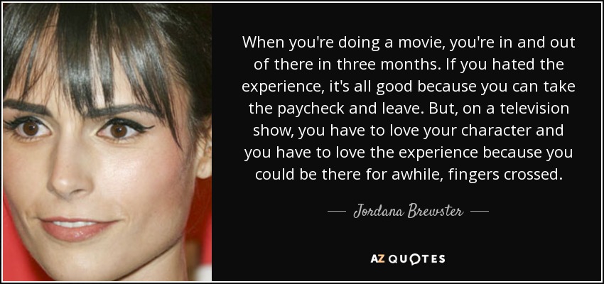 When you're doing a movie, you're in and out of there in three months. If you hated the experience, it's all good because you can take the paycheck and leave. But, on a television show, you have to love your character and you have to love the experience because you could be there for awhile, fingers crossed. - Jordana Brewster