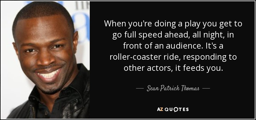 When you're doing a play you get to go full speed ahead, all night, in front of an audience. It's a roller-coaster ride, responding to other actors, it feeds you. - Sean Patrick Thomas