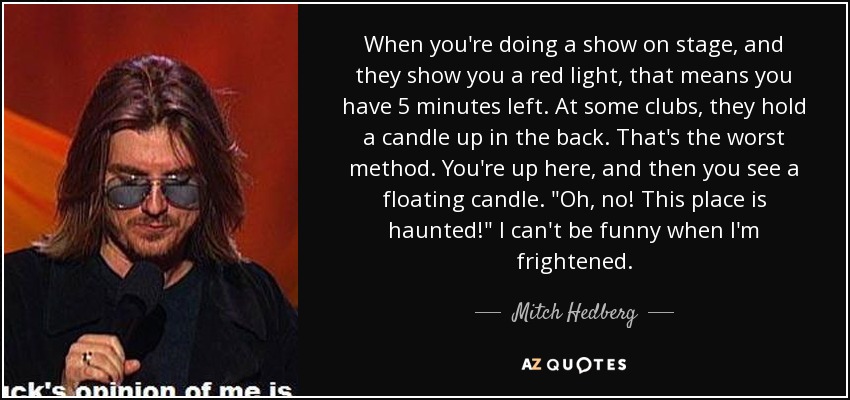 When you're doing a show on stage, and they show you a red light, that means you have 5 minutes left. At some clubs, they hold a candle up in the back. That's the worst method. You're up here, and then you see a floating candle. 