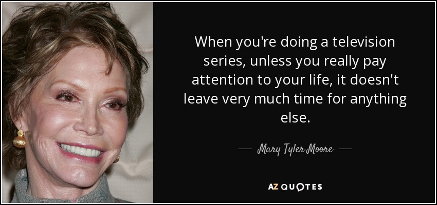 When you're doing a television series, unless you really pay attention to your life, it doesn't leave very much time for anything else. - Mary Tyler Moore