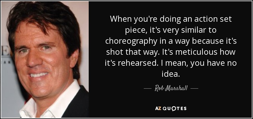 When you're doing an action set piece, it's very similar to choreography in a way because it's shot that way. It's meticulous how it's rehearsed. I mean, you have no idea. - Rob Marshall