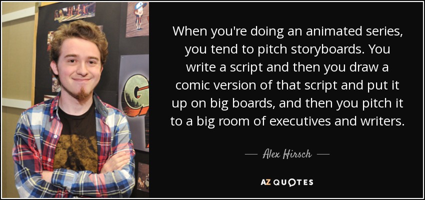 When you're doing an animated series, you tend to pitch storyboards. You write a script and then you draw a comic version of that script and put it up on big boards, and then you pitch it to a big room of executives and writers. - Alex Hirsch