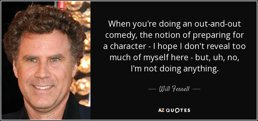 When you're doing an out-and-out comedy, the notion of preparing for a character - I hope I don't reveal too much of myself here - but, uh, no, I'm not doing anything. - Will Ferrell