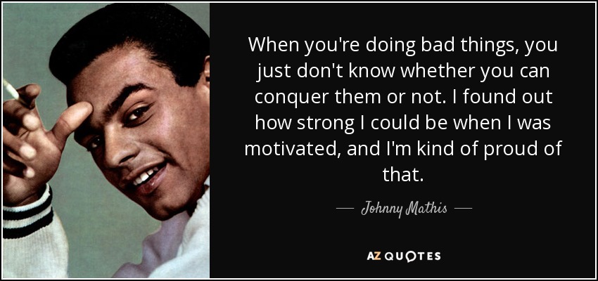 When you're doing bad things, you just don't know whether you can conquer them or not. I found out how strong I could be when I was motivated, and I'm kind of proud of that. - Johnny Mathis