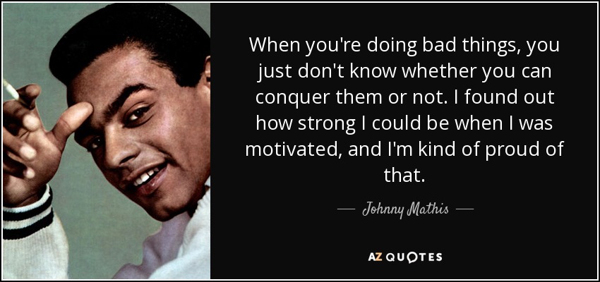 When you're doing bad things, you just don't know whether you can conquer them or not. I found out how strong I could be when I was motivated, and I'm kind of proud of that. - Johnny Mathis