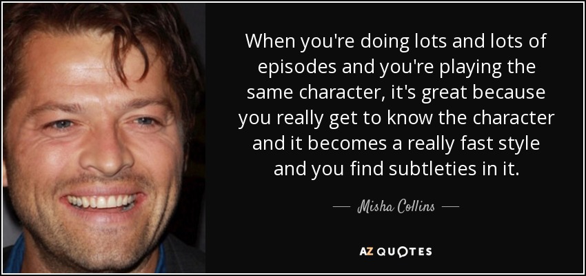 When you're doing lots and lots of episodes and you're playing the same character, it's great because you really get to know the character and it becomes a really fast style and you find subtleties in it. - Misha Collins