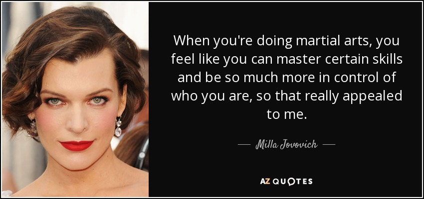 When you're doing martial arts, you feel like you can master certain skills and be so much more in control of who you are, so that really appealed to me. - Milla Jovovich