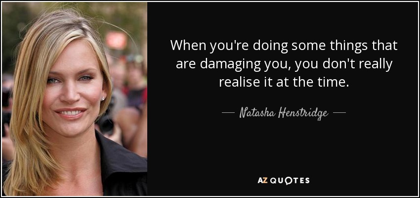 When you're doing some things that are damaging you, you don't really realise it at the time. - Natasha Henstridge