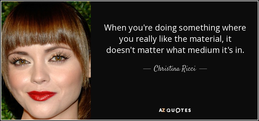 When you're doing something where you really like the material, it doesn't matter what medium it's in. - Christina Ricci