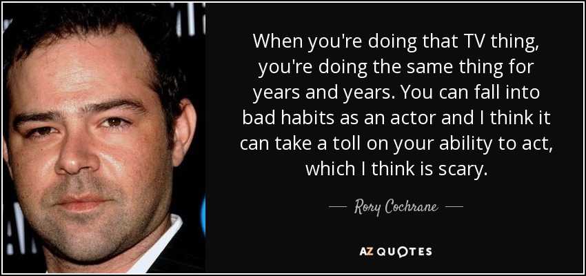 When you're doing that TV thing, you're doing the same thing for years and years. You can fall into bad habits as an actor and I think it can take a toll on your ability to act, which I think is scary. - Rory Cochrane