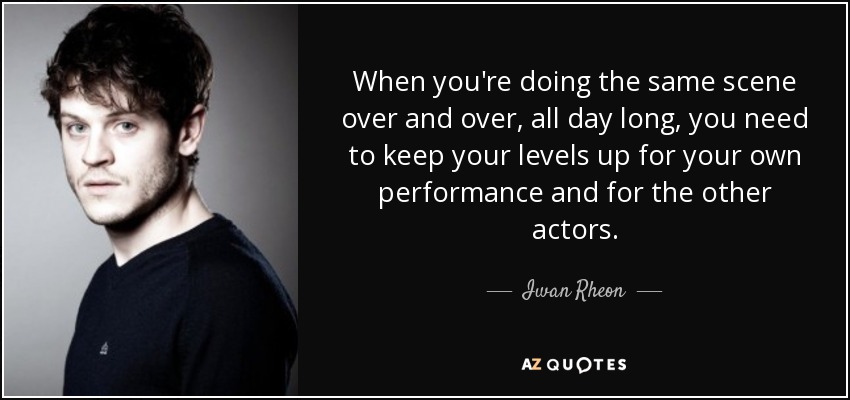When you're doing the same scene over and over, all day long, you need to keep your levels up for your own performance and for the other actors. - Iwan Rheon
