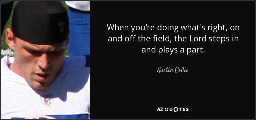 When you're doing what's right, on and off the field, the Lord steps in and plays a part. - Austin Collie