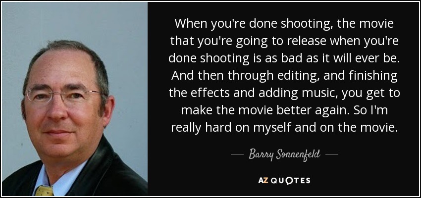When you're done shooting, the movie that you're going to release when you're done shooting is as bad as it will ever be. And then through editing, and finishing the effects and adding music, you get to make the movie better again. So I'm really hard on myself and on the movie. - Barry Sonnenfeld