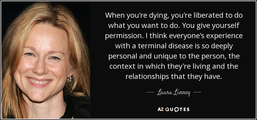 When you're dying, you're liberated to do what you want to do. You give yourself permission. I think everyone's experience with a terminal disease is so deeply personal and unique to the person, the context in which they're living and the relationships that they have. - Laura Linney