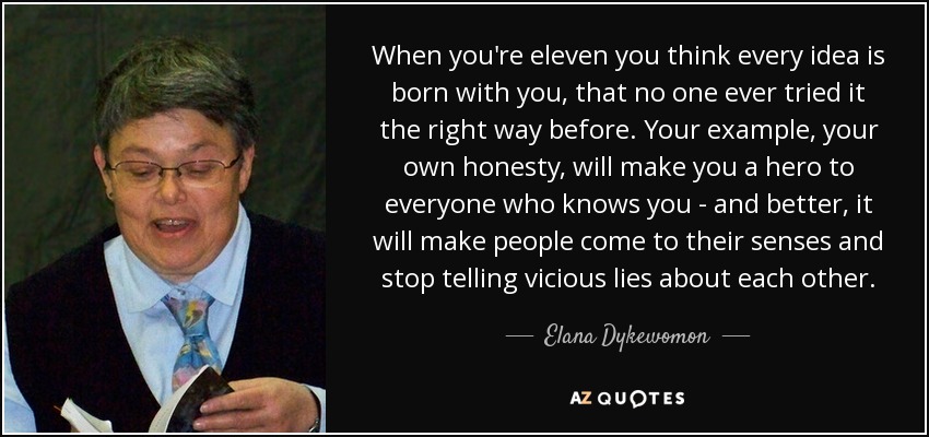 When you're eleven you think every idea is born with you, that no one ever tried it the right way before. Your example, your own honesty, will make you a hero to everyone who knows you - and better, it will make people come to their senses and stop telling vicious lies about each other. - Elana Dykewomon