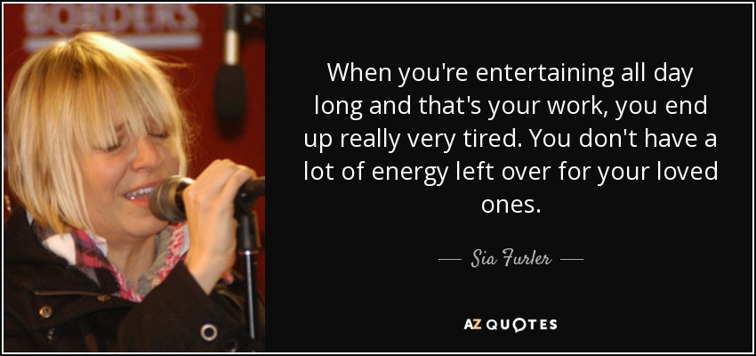 When you're entertaining all day long and that's your work, you end up really very tired. You don't have a lot of energy left over for your loved ones. - Sia Furler