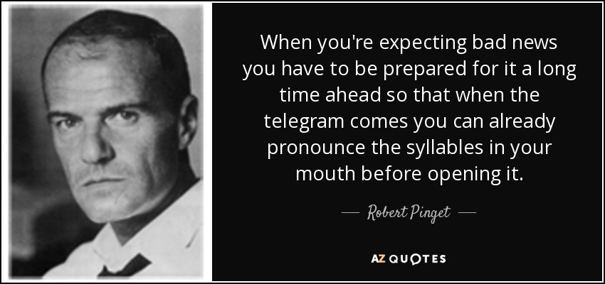 When you're expecting bad news you have to be prepared for it a long time ahead so that when the telegram comes you can already pronounce the syllables in your mouth before opening it. - Robert Pinget