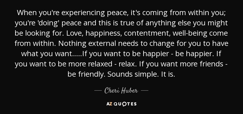 When you're experiencing peace, it's coming from within you; you're 'doing' peace and this is true of anything else you might be looking for. Love, happiness, contentment, well-being come from within. Nothing external needs to change for you to have what you want.....If you want to be happier - be happier. If you want to be more relaxed - relax. If you want more friends - be friendly. Sounds simple. It is. - Cheri Huber