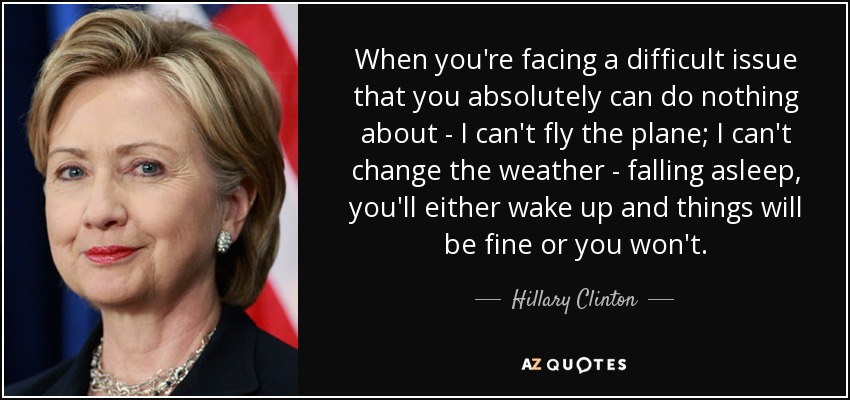 When you're facing a difficult issue that you absolutely can do nothing about - I can't fly the plane; I can't change the weather - falling asleep, you'll either wake up and things will be fine or you won't. - Hillary Clinton