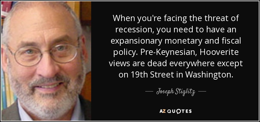 When you're facing the threat of recession, you need to have an expansionary monetary and fiscal policy. Pre-Keynesian, Hooverite views are dead everywhere except on 19th Street in Washington. - Joseph Stiglitz