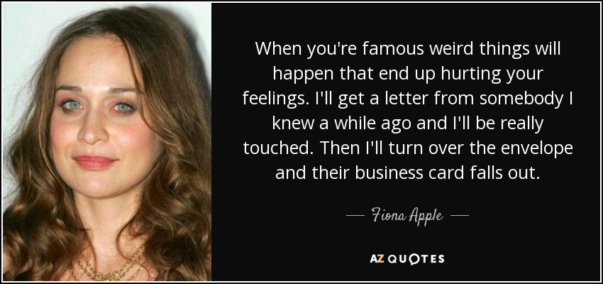 When you're famous weird things will happen that end up hurting your feelings. I'll get a letter from somebody I knew a while ago and I'll be really touched. Then I'll turn over the envelope and their business card falls out. - Fiona Apple