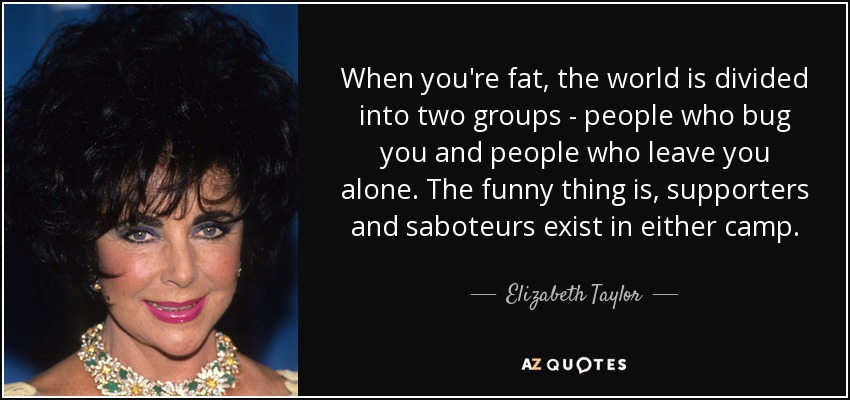 When you're fat, the world is divided into two groups - people who bug you and people who leave you alone. The funny thing is, supporters and saboteurs exist in either camp. - Elizabeth Taylor
