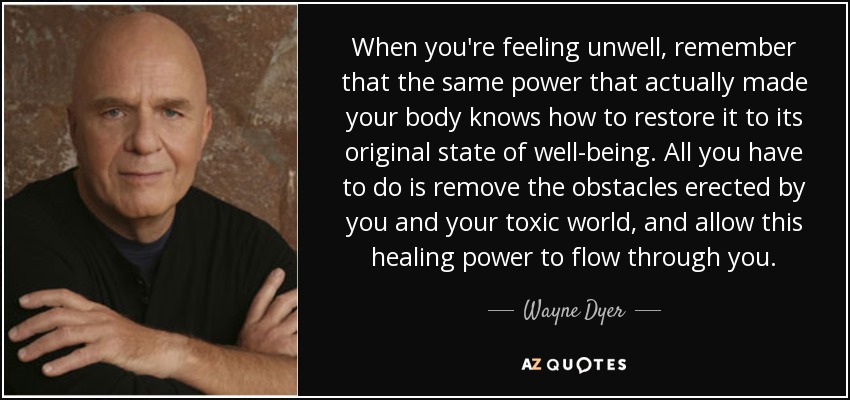 When you're feeling unwell, remember that the same power that actually made your body knows how to restore it to its original state of well-being. All you have to do is remove the obstacles erected by you and your toxic world, and allow this healing power to flow through you. - Wayne Dyer