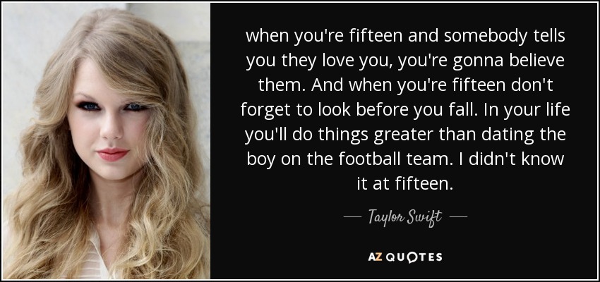 when you're fifteen and somebody tells you they love you, you're gonna believe them. And when you're fifteen don't forget to look before you fall. In your life you'll do things greater than dating the boy on the football team. I didn't know it at fifteen. - Taylor Swift