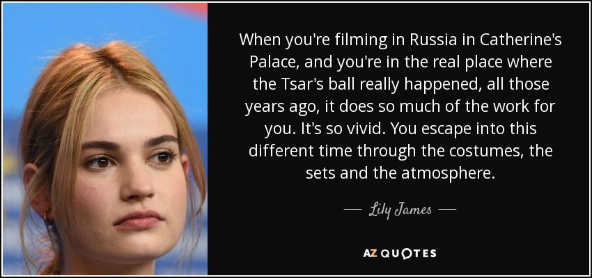 When you're filming in Russia in Catherine's Palace, and you're in the real place where the Tsar's ball really happened, all those years ago, it does so much of the work for you. It's so vivid. You escape into this different time through the costumes, the sets and the atmosphere. - Lily James