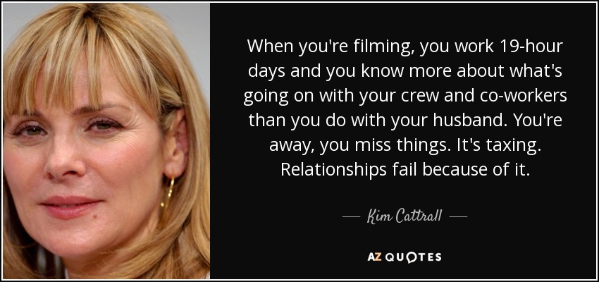 When you're filming, you work 19-hour days and you know more about what's going on with your crew and co-workers than you do with your husband. You're away, you miss things. It's taxing. Relationships fail because of it. - Kim Cattrall