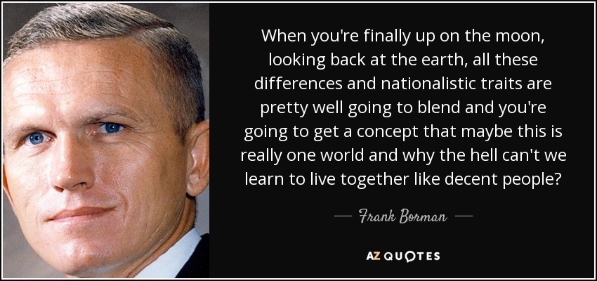 When you're finally up on the moon, looking back at the earth, all these differences and nationalistic traits are pretty well going to blend and you're going to get a concept that maybe this is really one world and why the hell can't we learn to live together like decent people? - Frank Borman