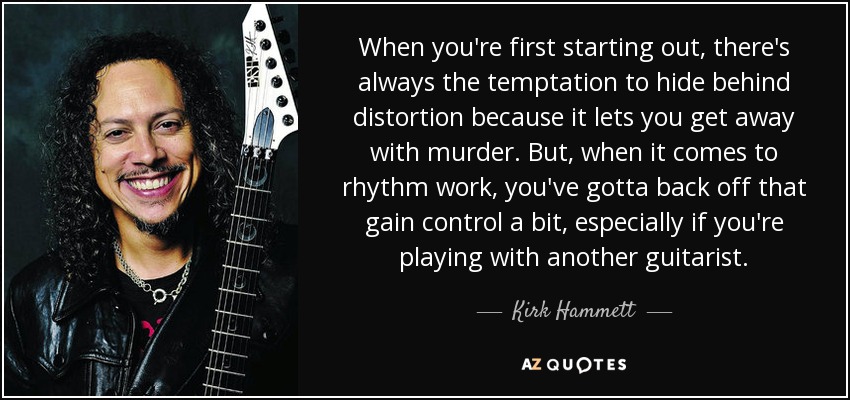 When you're first starting out, there's always the temptation to hide behind distortion because it lets you get away with murder. But, when it comes to rhythm work, you've gotta back off that gain control a bit, especially if you're playing with another guitarist. - Kirk Hammett
