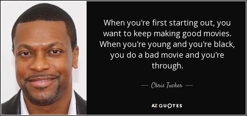When you're first starting out, you want to keep making good movies. When you're young and you're black, you do a bad movie and you're through. - Chris Tucker