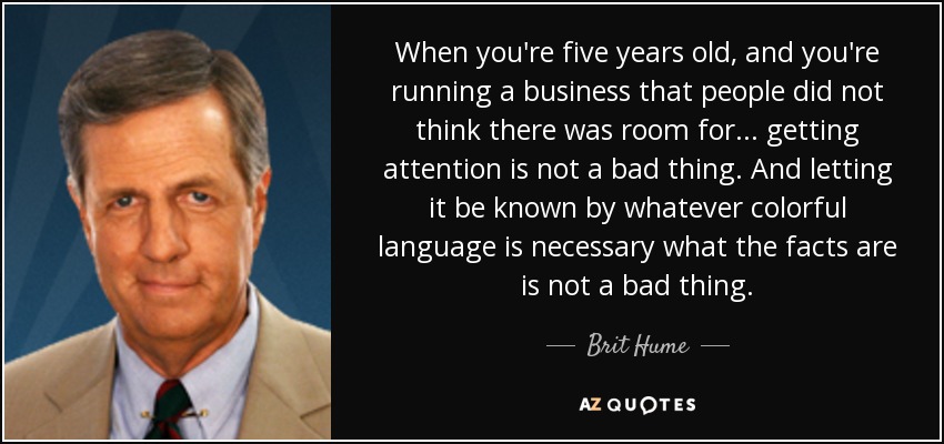 When you're five years old, and you're running a business that people did not think there was room for... getting attention is not a bad thing. And letting it be known by whatever colorful language is necessary what the facts are is not a bad thing. - Brit Hume