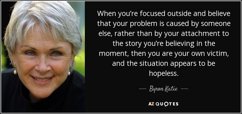 When you’re focused outside and believe that your problem is caused by someone else, rather than by your attachment to the story you’re believing in the moment, then you are your own victim, and the situation appears to be hopeless. - Byron Katie