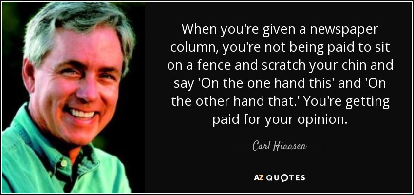 When you're given a newspaper column, you're not being paid to sit on a fence and scratch your chin and say 'On the one hand this' and 'On the other hand that.' You're getting paid for your opinion. - Carl Hiaasen