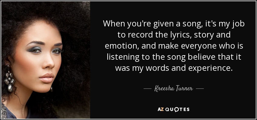 When you're given a song, it's my job to record the lyrics, story and emotion, and make everyone who is listening to the song believe that it was my words and experience. - Kreesha Turner