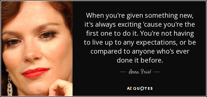 When you're given something new, it's always exciting 'cause you're the first one to do it. You're not having to live up to any expectations, or be compared to anyone who's ever done it before. - Anna Friel