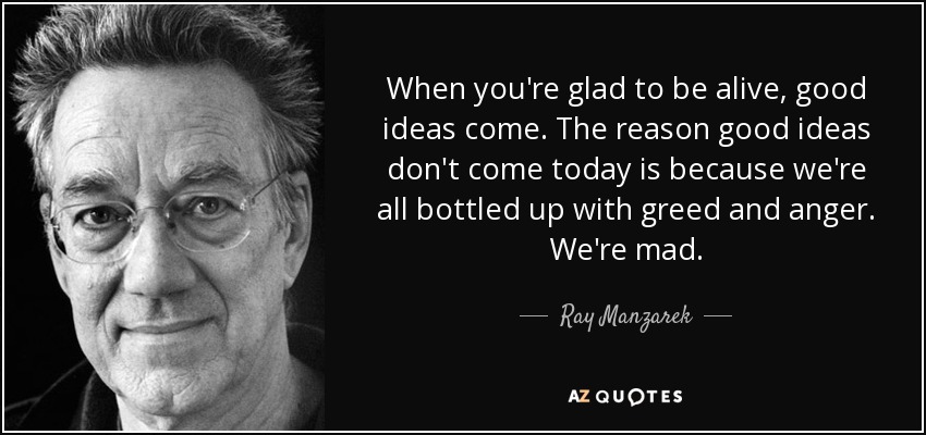 When you're glad to be alive, good ideas come. The reason good ideas don't come today is because we're all bottled up with greed and anger. We're mad. - Ray Manzarek