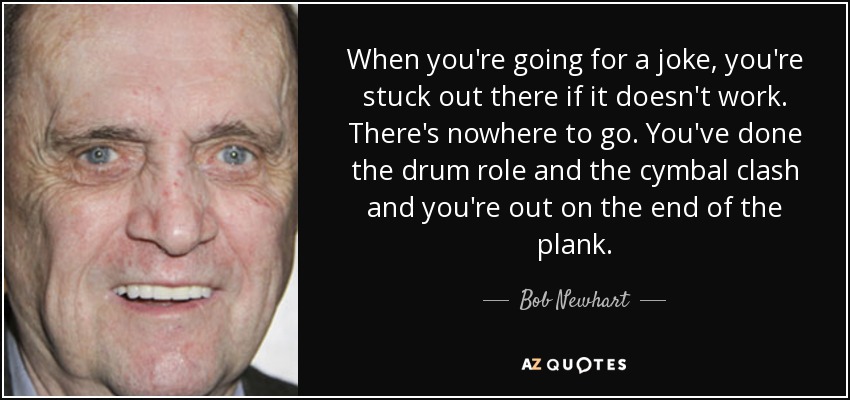 When you're going for a joke, you're stuck out there if it doesn't work. There's nowhere to go. You've done the drum role and the cymbal clash and you're out on the end of the plank. - Bob Newhart
