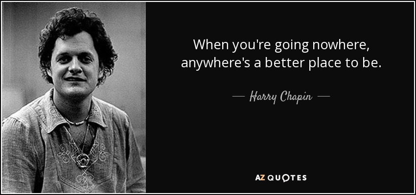 When you're going nowhere, anywhere's a better place to be. - Harry Chapin