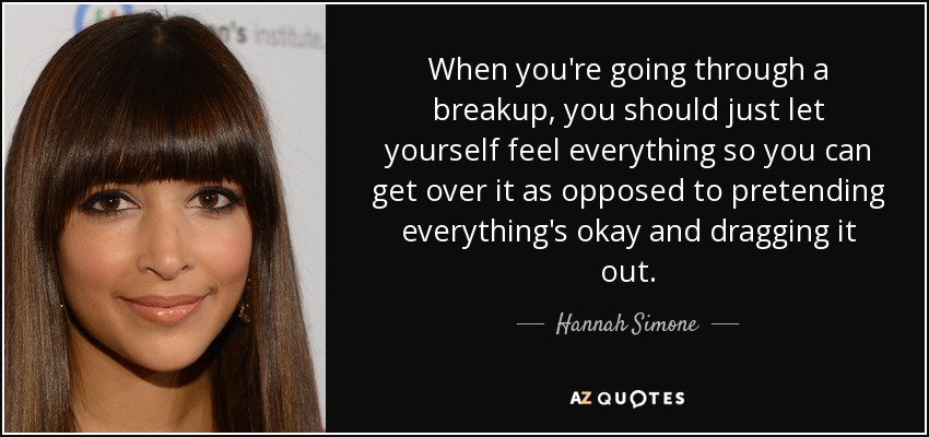 When you're going through a breakup, you should just let yourself feel everything so you can get over it as opposed to pretending everything's okay and dragging it out. - Hannah Simone