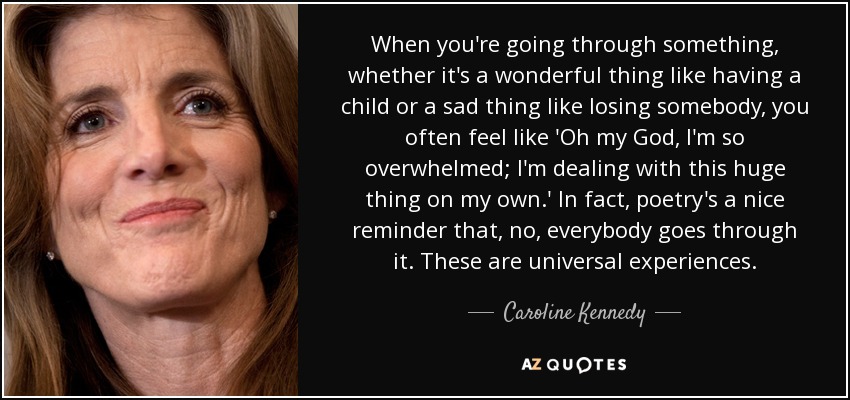 When you're going through something, whether it's a wonderful thing like having a child or a sad thing like losing somebody, you often feel like 'Oh my God, I'm so overwhelmed; I'm dealing with this huge thing on my own.' In fact, poetry's a nice reminder that, no, everybody goes through it. These are universal experiences. - Caroline Kennedy