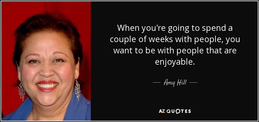 When you're going to spend a couple of weeks with people, you want to be with people that are enjoyable. - Amy Hill