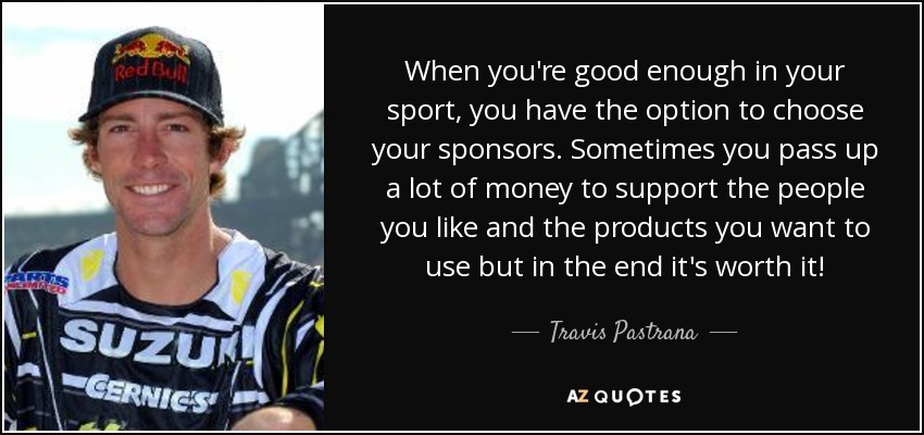 When you're good enough in your sport, you have the option to choose your sponsors. Sometimes you pass up a lot of money to support the people you like and the products you want to use but in the end it's worth it! - Travis Pastrana