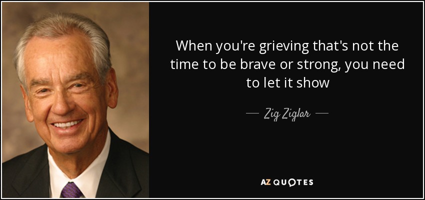When you're grieving that's not the time to be brave or strong, you need to let it show - Zig Ziglar