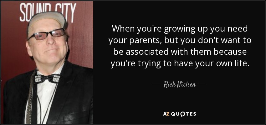 When you're growing up you need your parents, but you don't want to be associated with them because you're trying to have your own life. - Rick Nielsen