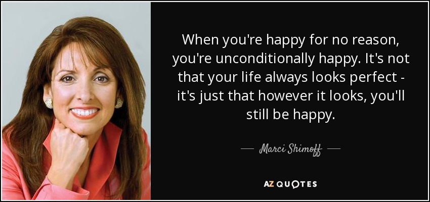 When you're happy for no reason, you're unconditionally happy. It's not that your life always looks perfect - it's just that however it looks, you'll still be happy. - Marci Shimoff