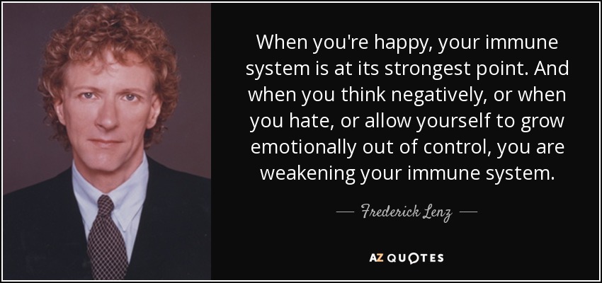 When you're happy, your immune system is at its strongest point. And when you think negatively, or when you hate, or allow yourself to grow emotionally out of control, you are weakening your immune system. - Frederick Lenz